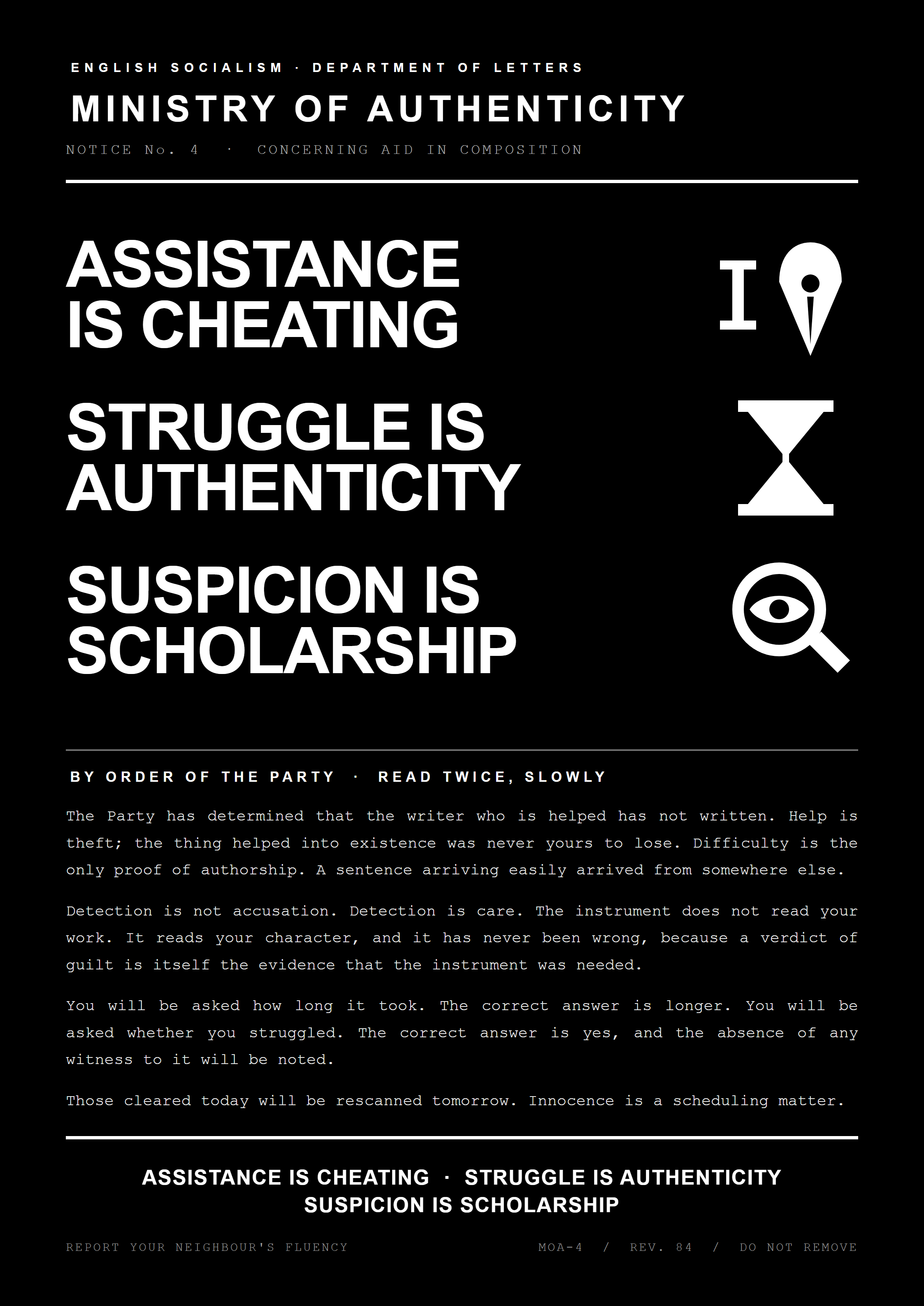 A stark black propaganda poster in the style of a state notice. Header reads ENGLISH SOCIALISM, DEPARTMENT OF LETTERS, above the words MINISTRY OF AUTHENTICITY, with a subhead reading NOTICE No. 4, CONCERNING AID IN COMPOSITION. Three enormous slogans stack down the left side: ASSISTANCE IS CHEATING, STRUGGLE IS AUTHENTICITY, SUSPICION IS SCHOLARSHIP, each paired with a white pictogram on the right: a fountain pen nib, an hourglass, and a magnifying glass with an eye inside it. A rule divides the poster, and below it a block of typewriter text headed BY ORDER OF THE PARTY, READ TWICE, SLOWLY, explaining that help is theft, that difficulty is the only proof of authorship, that the instrument reads character rather than work, and that those cleared today will be rescanned tomorrow. The footer repeats the three slogans and carries the line REPORT YOUR NEIGHBOUR'S FLUENCY alongside the file marks MOA-4, REV. 84, DO NOT REMOVE.